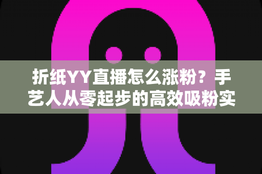 折纸YY直播怎么涨粉?手艺人从零起步的高效吸粉实战指南 折纸YY直播怎么涨粉?手艺人从零起步的高效吸粉实战指南