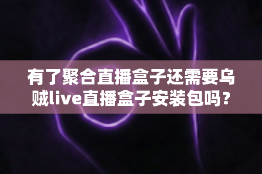 有了聚合直播盒子还需要乌贼live直播盒子安装包吗?一篇文章讲透直播盒子选择逻辑 有了聚合直播盒子还需要乌贼live直播盒子安装包吗?一篇文章讲透直播盒子选择逻辑