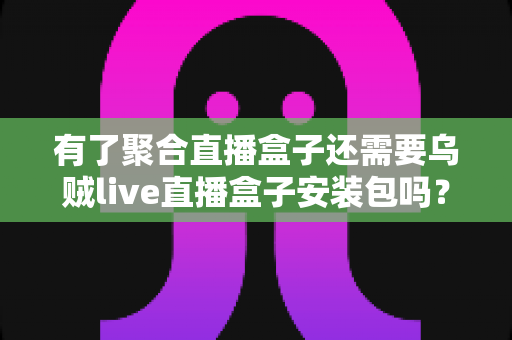 有了聚合直播盒子还需要乌贼live直播盒子安装包吗？一篇文章讲透直播盒子选择逻辑