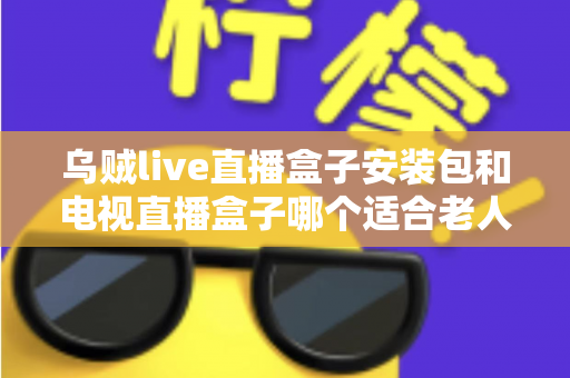 乌贼live直播盒子安装包和电视直播盒子哪个适合老人？长辈看直播的贴心选购全指南