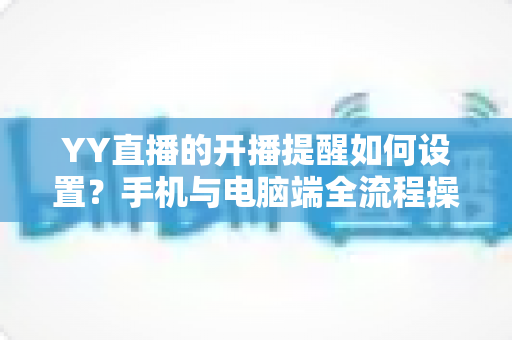 YY直播的开播提醒如何设置？手机与电脑端全流程操作指南详解