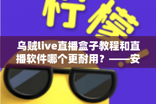 乌贼live直播盒子教程和直播软件哪个更耐用？——安装使用与长期稳定性全解析