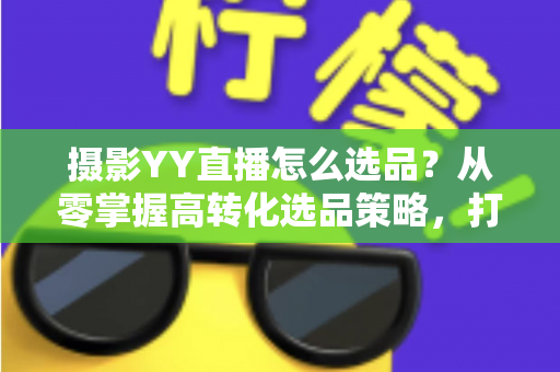 摄影YY直播怎么选品？从零掌握高转化选品策略，打造爆款直播间