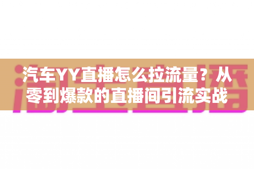 汽车YY直播怎么拉流量?从零到爆款的直播间引流实战全攻略 汽车YY直播怎么拉流量?从零到爆款的直播间引流实战全攻略