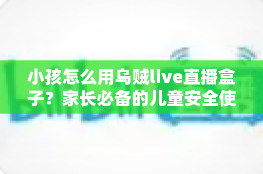 小孩怎么用乌贼live直播盒子?家长必备的儿童安全使用全攻略 小孩怎么用乌贼live直播盒子?家长必备的儿童安全使用全攻略