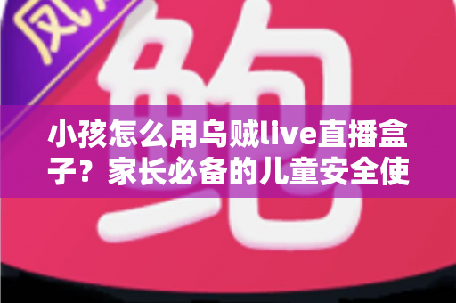 小孩怎么用乌贼live直播盒子?家长必备的儿童安全使用全攻略 小孩怎么用乌贼live直播盒子?家长必备的儿童安全使用全攻略