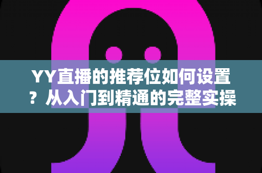 YY直播的推荐位如何设置?从入门到精通的完整实操指南 YY直播的推荐位如何设置?从入门到精通的完整实操指南