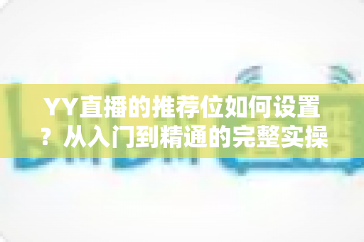 YY直播的推荐位如何设置?从入门到精通的完整实操指南 YY直播的推荐位如何设置?从入门到精通的完整实操指南
