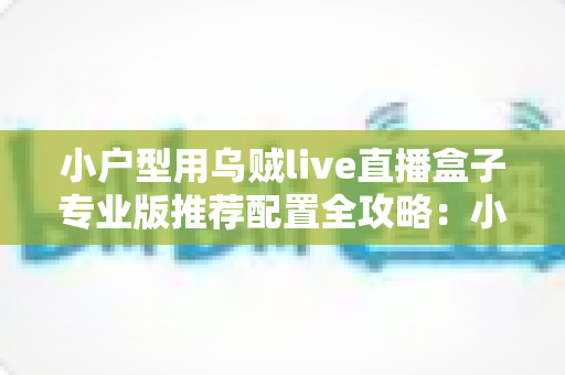 小户型用乌贼live直播盒子专业版推荐配置全攻略:小空间也能打造专业级直播间 小户型用乌贼live直播盒子专业版推荐配置全攻略:小空间也能打造专业级直播间