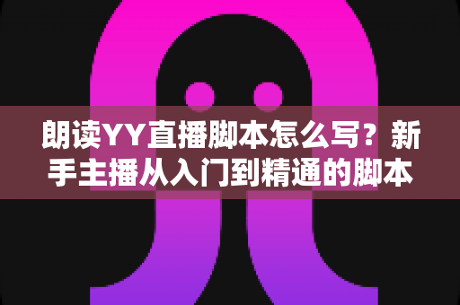 朗读YY直播脚本怎么写?新手主播从入门到精通的脚本创作全攻略 朗读YY直播脚本怎么写?新手主播从入门到精通的脚本创作全攻略