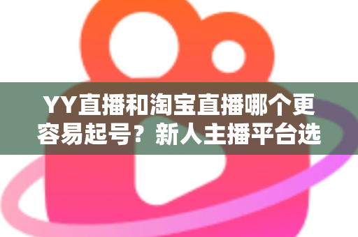 YY直播和淘宝直播哪个更容易起号？新人主播平台选择全解析与实战起号指南