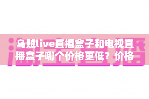 乌贼live直播盒子和电视直播盒子哪个价格更低?价格对比与选购全攻略 乌贼live直播盒子和电视直播盒子哪个价格更低?价格对比与选购全攻略