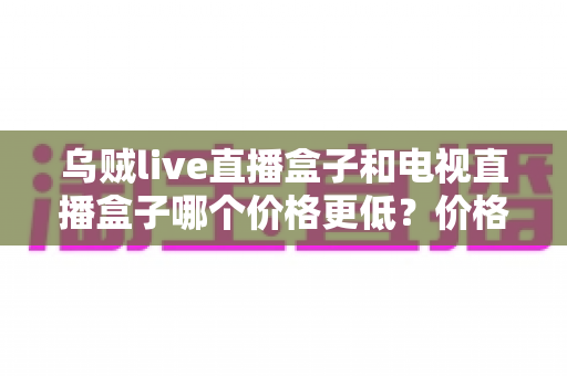 乌贼live直播盒子和电视直播盒子哪个价格更低？价格对比与选购全攻略