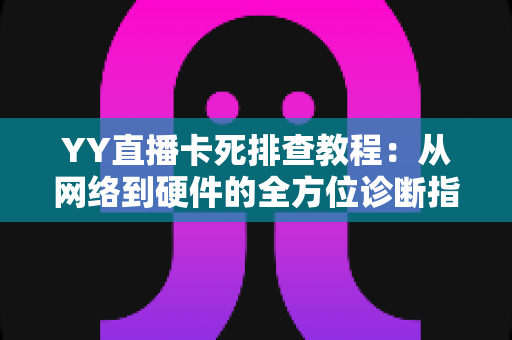 YY直播卡死排查教程：从网络到硬件的全方位诊断指南，助你告别直播卡顿烦恼