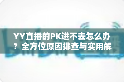 YY直播的PK进不去怎么办？全方位原因排查与实用解决方法指南