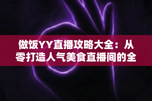 做饭YY直播攻略大全:从零打造人气美食直播间的全方位实战指南 做饭YY直播攻略大全:从零打造人气美食直播间的全方位实战指南