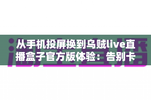 从手机投屏换到乌贼live直播盒子官方版体验：告别卡顿投屏，开启专业级直播新纪元的深度实测报告