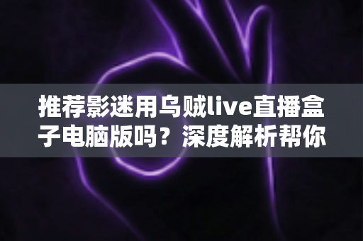 推荐影迷用乌贼live直播盒子电脑版吗?深度解析帮你做出明智选择 推荐影迷用乌贼live直播盒子电脑版吗?深度解析帮你做出明智选择