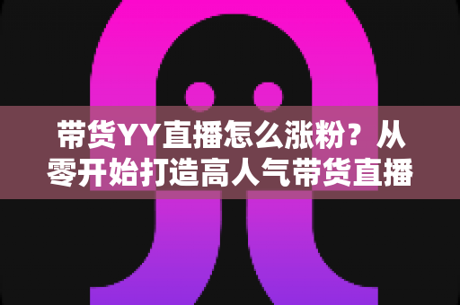 带货YY直播怎么涨粉?从零开始打造高人气带货直播间的实战指南 带货YY直播怎么涨粉?从零开始打造高人气带货直播间的实战指南