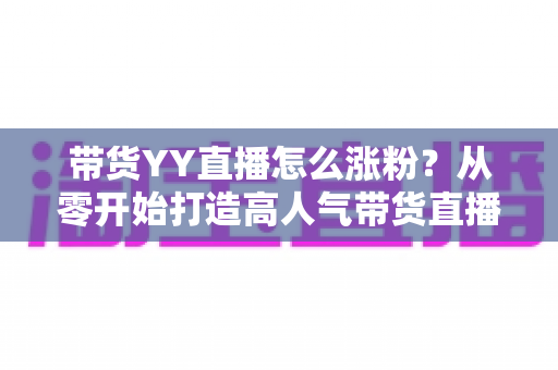 带货YY直播怎么涨粉?从零开始打造高人气带货直播间的实战指南 带货YY直播怎么涨粉?从零开始打造高人气带货直播间的实战指南