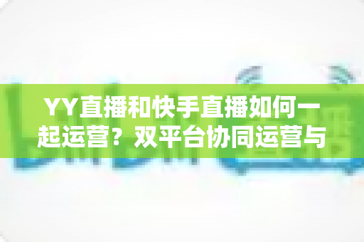 YY直播和快手直播如何一起运营?双平台协同运营与变现的实战指南 YY直播和快手直播如何一起运营?双平台协同运营与变现的实战指南