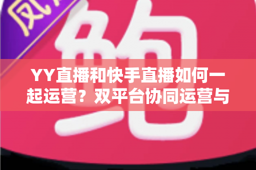 YY直播和快手直播如何一起运营?双平台协同运营与变现的实战指南 YY直播和快手直播如何一起运营?双平台协同运营与变现的实战指南