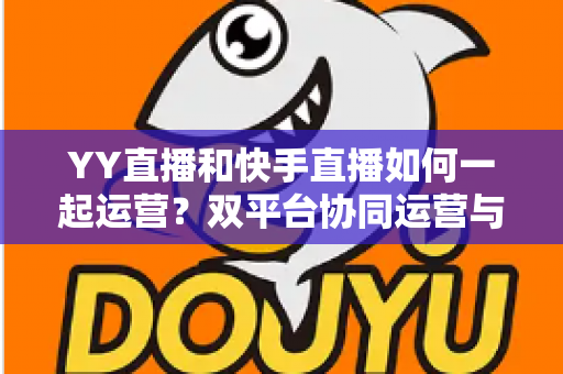 YY直播和快手直播如何一起运营?双平台协同运营与变现的实战指南 YY直播和快手直播如何一起运营?双平台协同运营与变现的实战指南