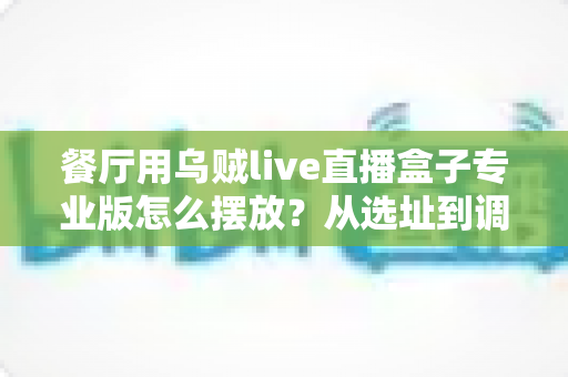 餐厅用乌贼live直播盒子专业版怎么摆放?从选址到调试的全流程实战摆放指南 餐厅用乌贼live直播盒子专业版怎么摆放?从选址到调试的全流程实战摆放指南