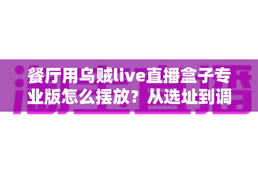餐厅用乌贼live直播盒子专业版怎么摆放?从选址到调试的全流程实战摆放指南 餐厅用乌贼live直播盒子专业版怎么摆放?从选址到调试的全流程实战摆放指南