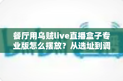 餐厅用乌贼live直播盒子专业版怎么摆放？从选址到调试的全流程实战摆放指南