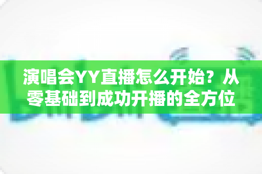 演唱会YY直播怎么开始?从零基础到成功开播的全方位实战指南 演唱会YY直播怎么开始?从零基础到成功开播的全方位实战指南