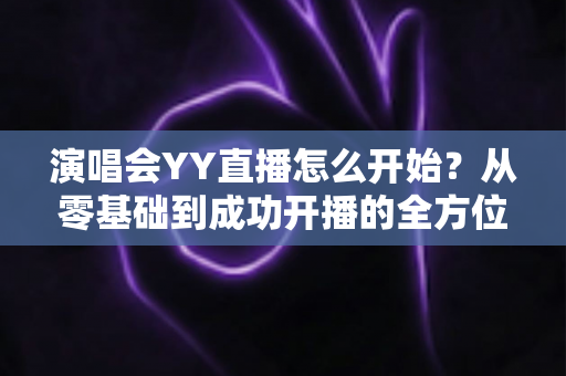 演唱会YY直播怎么开始?从零基础到成功开播的全方位实战指南 演唱会YY直播怎么开始?从零基础到成功开播的全方位实战指南
