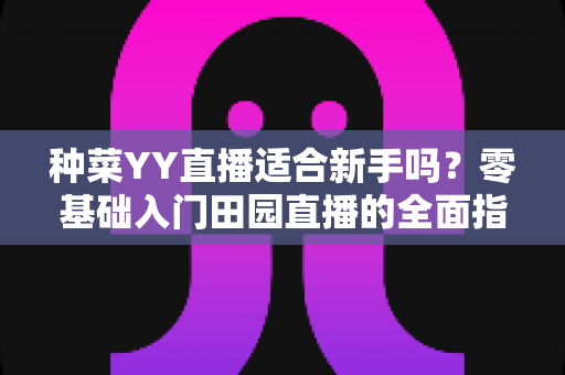 种菜YY直播适合新手吗?零基础入门田园直播的全面指南与实用建议 种菜YY直播适合新手吗?零基础入门田园直播的全面指南与实用建议