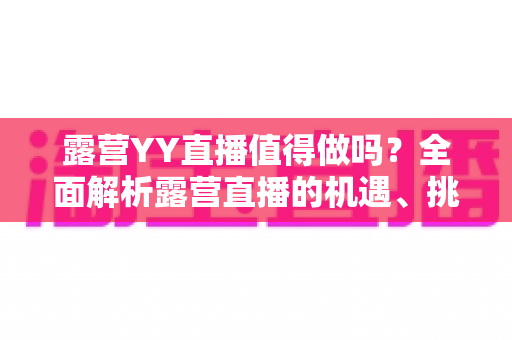 露营YY直播值得做吗?全面解析露营直播的机遇、挑战与变现潜力 露营YY直播值得做吗?全面解析露营直播的机遇、挑战与变现潜力