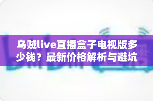 乌贼live直播盒子电视版多少钱？最新价格解析与避坑购买指南