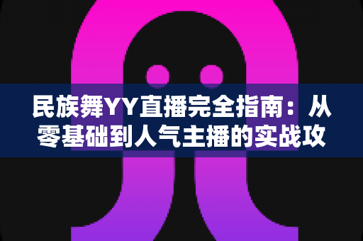 民族舞YY直播完全指南:从零基础到人气主播的实战攻略与运营心得 民族舞YY直播完全指南:从零基础到人气主播的实战攻略与运营心得