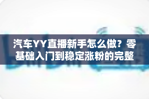汽车YY直播新手怎么做？零基础入门到稳定涨粉的完整实战指南