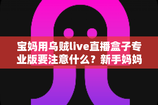 宝妈用乌贼live直播盒子专业版要注意什么?新手妈妈直播设备避坑与安全使用全指南 宝妈用乌贼live直播盒子专业版要注意什么?新手妈妈直播设备避坑与安全使用全指南