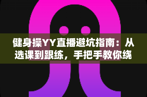 健身操YY直播避坑指南:从选课到跟练,手把手教你绕开所有陷阱 健身操YY直播避坑指南:从选课到跟练,手把手教你绕开所有陷阱