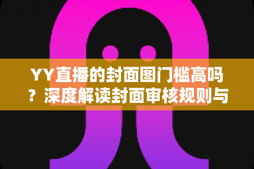 YY直播的封面图门槛高吗?深度解读封面审核规则与快速过审实战指南 YY直播的封面图门槛高吗?深度解读封面审核规则与快速过审实战指南