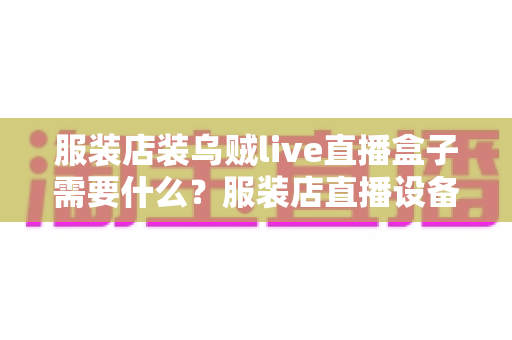 服装店装乌贼live直播盒子需要什么?服装店直播设备与准备事项全攻略 服装店装乌贼live直播盒子需要什么?服装店直播设备与准备事项全攻略