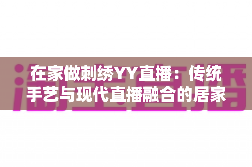 在家做刺绣YY直播：传统手艺与现代直播融合的居家致富新选择