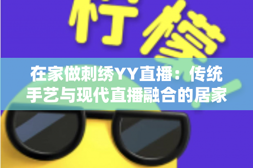 在家做刺绣YY直播：传统手艺与现代直播融合的居家致富新选择