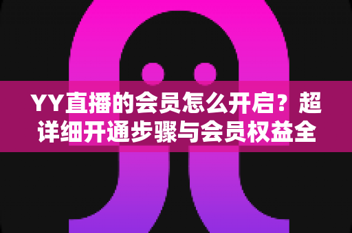 YY直播的会员怎么开启?超详细开通步骤与会员权益全解析 YY直播的会员怎么开启?超详细开通步骤与会员权益全解析