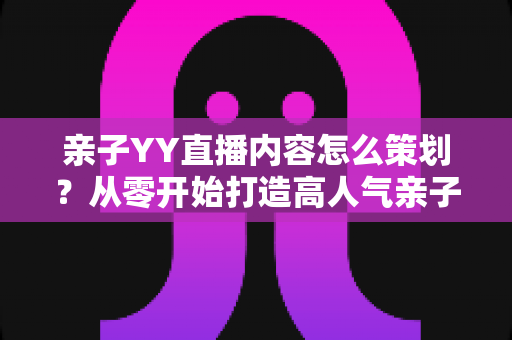 亲子YY直播内容怎么策划？从零开始打造高人气亲子直播间的完整指南