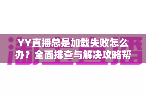 YY直播总是加载失败怎么办？全面排查与解决攻略帮你快速恢复观影体验