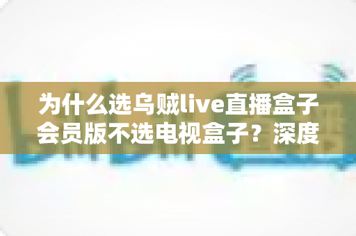 为什么选乌贼live直播盒子会员版不选电视盒子?深度解析直播盒子会员版的真正价值 为什么选乌贼live直播盒子会员版不选电视盒子?深度解析直播盒子会员版的真正价值