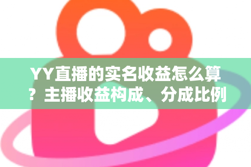 YY直播的实名收益怎么算？主播收益构成、分成比例与提现规则一文讲透