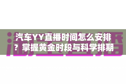 汽车YY直播时间怎么安排？掌握黄金时段与科学排期，让流量与成交双丰收