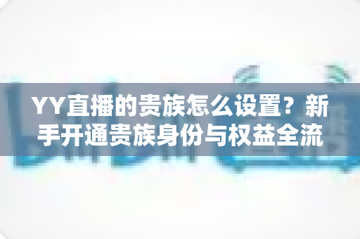 YY直播的贵族怎么设置？新手开通贵族身份与权益全流程指南